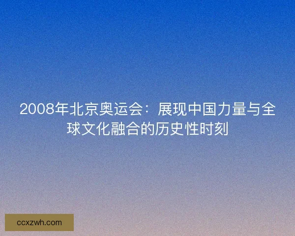 2008年北京奥运会：展现中国力量与全球文化融合的历史性时刻