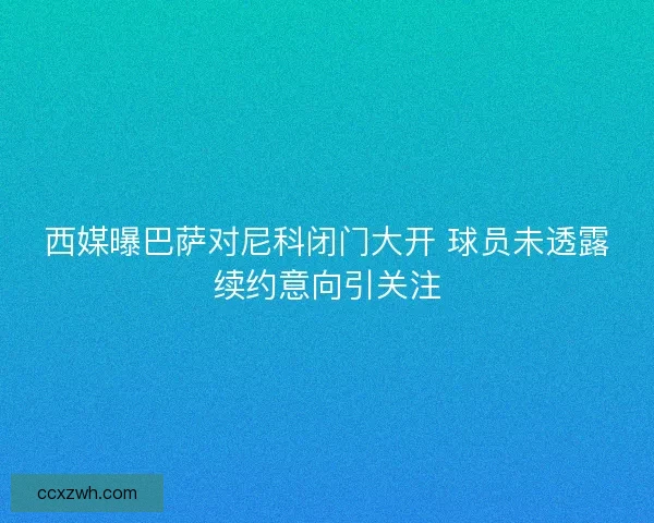 西媒曝巴萨对尼科闭门大开 球员未透露续约意向引关注