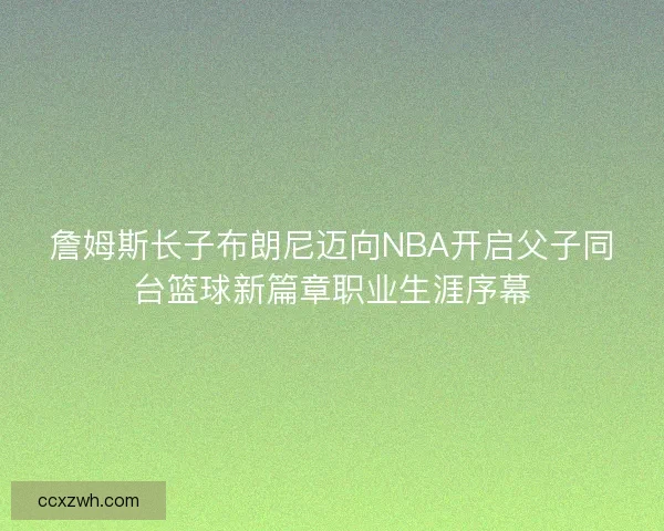 詹姆斯长子布朗尼迈向NBA开启父子同台篮球新篇章职业生涯序幕