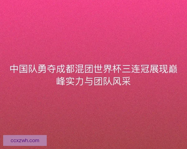 中国队勇夺成都混团世界杯三连冠展现巅峰实力与团队风采