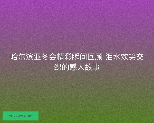 哈尔滨亚冬会精彩瞬间回顾 泪水欢笑交织的感人故事