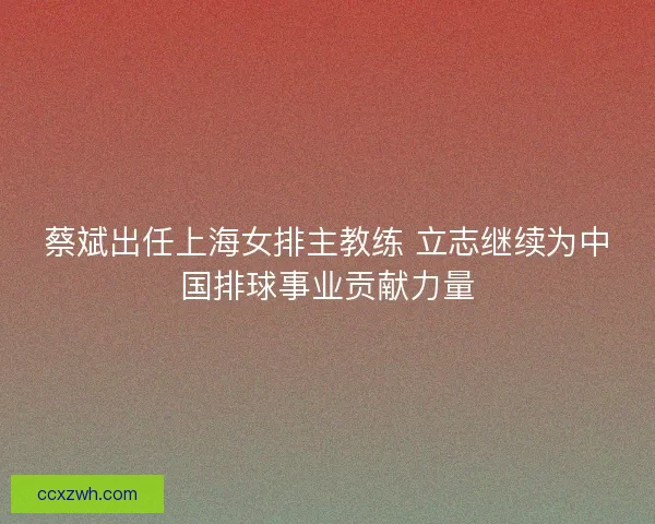 蔡斌出任上海女排主教练 立志继续为中国排球事业贡献力量