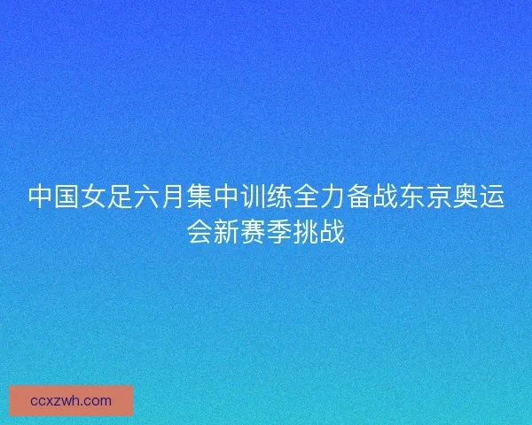 中国女足六月集中训练全力备战东京奥运会新赛季挑战