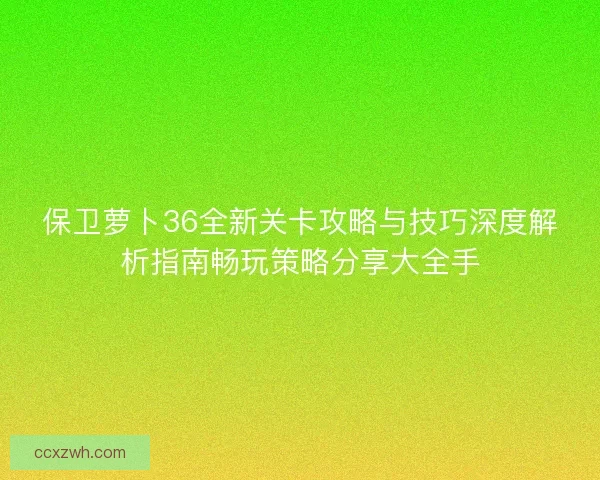 保卫萝卜36全新关卡攻略与技巧深度解析指南畅玩策略分享大全手 保卫萝卜36全新关卡攻略与技巧深度解析指南畅玩策略分享大全手