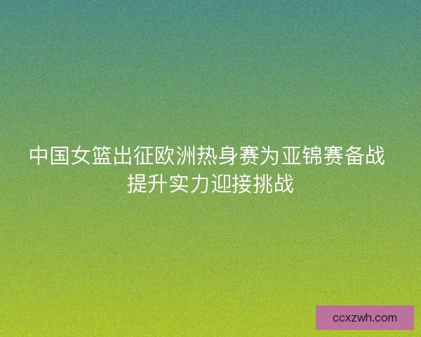 中国女篮出征欧洲热身赛为亚锦赛备战 提升实力迎接挑战