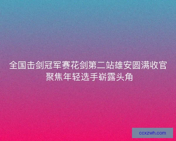 全国击剑冠军赛花剑第二站雄安圆满收官 聚焦年轻选手崭露头角